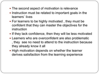  The second aspect of motivation is relevance
 Instruction must be related to important goals in the

learners` lives
 For learners to be highly motivated , they must be
confident that they can master the objectives for the
instruction
 If they lack confidence, then they will be less motivated
 Learners who are overconfident are also problematic
, they see no need to attend to the instruction because
they already know it all
 High motivation depends on whether the learner
derives satisfaction from the learning experience

 