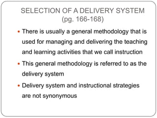 SELECTION OF A DELIVERY SYSTEM
(pg. 166-168)
 There is usually a general methodology that is

used for managing and delivering the teaching
and learning activities that we call instruction
 This general methodology is referred to as the

delivery system
 Delivery system and instructional strategies

are not synonymous

 