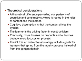  Theoretical considerations
 A theoretical difference pervading comparisons of

cognitive and constructivist views is rooted in the roles
of content and the learner.
 Cognitive assumption is that the content drives the
system
 The learner is the driving factor in constructivism
 Previously, more focuses on products and outcomes
but now more focuses on process
 The CLE is an instructional strategy includes goals for
learners that spring from the inquiry process instead of
from the content domain

 
