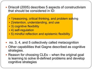  Driscoll (2005) describes 5 aspects of constructivism

that should be considered in ID:






1)reasoning, critical thinking, and problem solving
2)retention, understanding, and use
3) cognitive flexibility
4) self-regulation
5) mindful reflection and epistemic flexibility

 no. 3, 4, and 5 collectively called metacognition

 Other capabilities that Gagne described as cognitive

strategies.
 Reason for choosing CLEs – when the original goal
is learning to solve ill-defined problems and develop
cognitive strategies

 