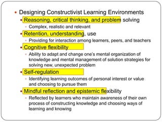  Designing Constructivist Learning Environments
 Reasoning, critical thinking, and problem solving
 Complex, realistic and relevant
 Retention, understanding, use
 Providing for interaction among learners, peers, and teachers
 Cognitive flexibility
 Ability to adapt and change one’s mental organization of
knowledge and mental management of solution strategies for
solving new, unexpected problem
 Self-regulation
 Identifying learning outcomes of personal interest or value
and choosing to pursue them
 Mindful reflection and epistemic flexibility
 Reflected by learners who maintain awareness of their own
process of constructing knowledge and choosing ways of
learning and knowing

 