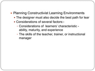  Planning Constructivist Learning Environments
 The designer must also decide the best path for lear

 Considerations of several factors: Considerations of learners’ characteristic -

ability, maturity, and experience
 The skills of the teacher, trainer, or instructional
manager

 