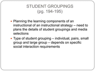 STUDENT GROUPINGS
(pg. 194-195)
 Planning the learning components of an

instructional of an instructional strategy – need to
plans the details of student groupings and media
selections
 Type of student grouping – individual, pairs, small
group and large group – depends on specific
social interaction requirements

 