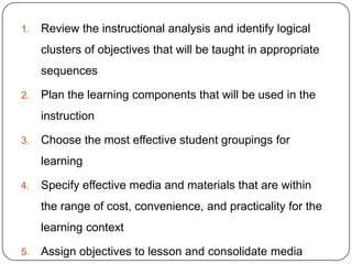 1.

Review the instructional analysis and identify logical
clusters of objectives that will be taught in appropriate
sequences

2.

Plan the learning components that will be used in the
instruction

3.

Choose the most effective student groupings for
learning

4.

Specify effective media and materials that are within
the range of cost, convenience, and practicality for the
learning context

5.

Assign objectives to lesson and consolidate media

 