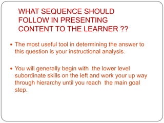 WHAT SEQUENCE SHOULD
FOLLOW IN PRESENTING
CONTENT TO THE LEARNER ??
 The most useful tool in determining the answer to

this question is your instructional analysis.
 You will generally begin with the lower level

subordinate skills on the left and work your up way
through hierarchy until you reach the main goal
step.

 