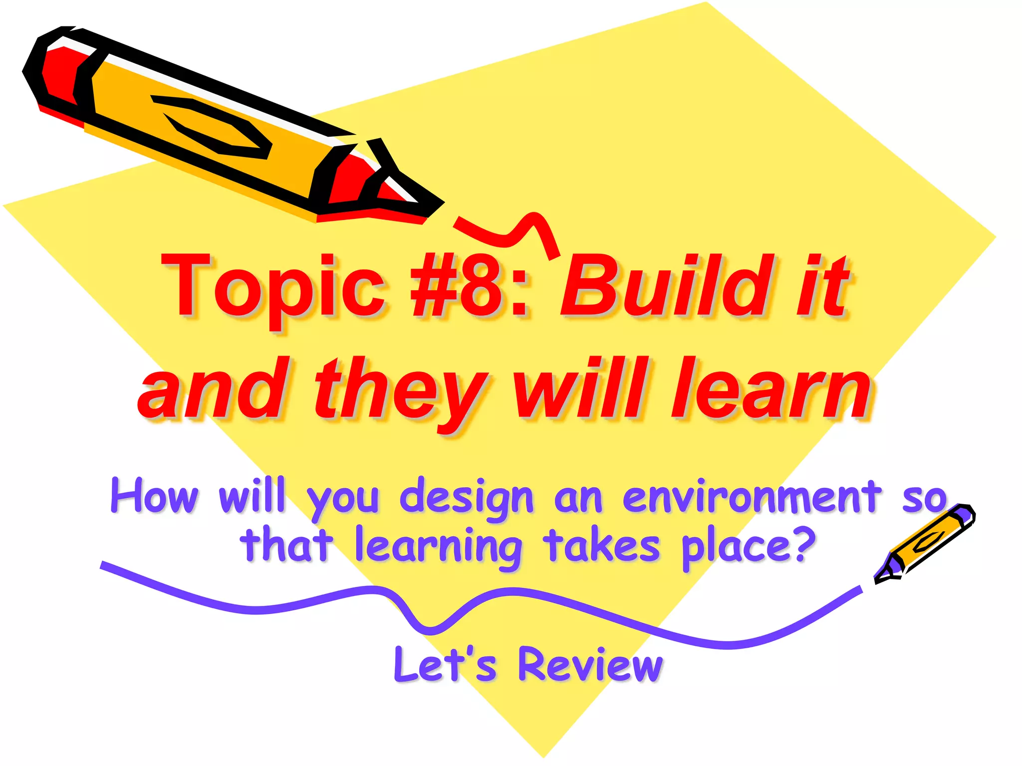 Topic #8: Build it 
and they will learn 
How will you design an environment so 
that learning takes place? 
Let’s Review 
 