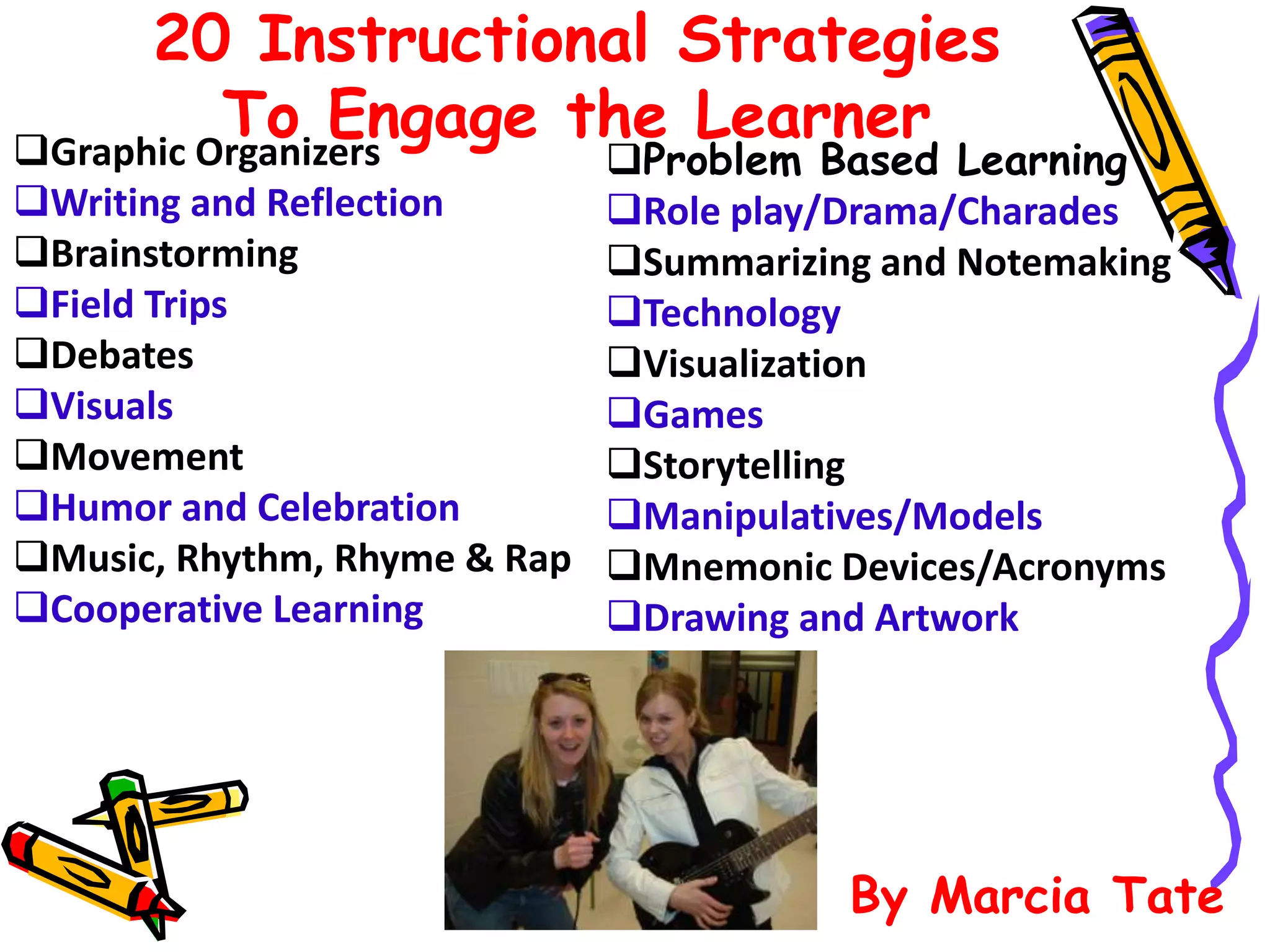 20 Instructional Strategies 
To Engage the Learner Graphic Organizers 
Writing and Reflection 
Brainstorming 
Field Trips 
Debates 
Visuals 
Movement 
Humor and Celebration 
Music, Rhythm, Rhyme & Rap 
Cooperative Learning 
Problem Based Learning 
Role play/Drama/Charades 
Summarizing and Notemaking 
Technology 
Visualization 
Games 
Storytelling 
Manipulatives/Models 
Mnemonic Devices/Acronyms 
Drawing and Artwork 
By Marcia Tate 
 