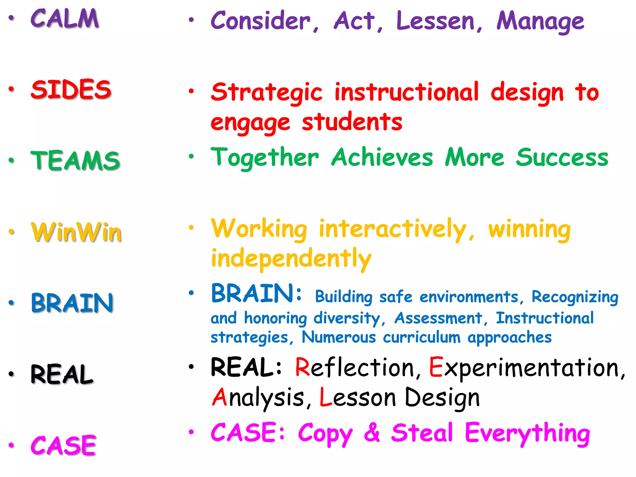 • CALM 
• SIDES 
• TEAMS 
• WinWin 
• BRAIN 
• REAL 
• CASE 
• Consider, Act, Lessen, Manage 
• Strategic instructional design to 
engage students 
• Together Achieves More Success 
• Working interactively, winning 
independently 
• BRAIN: Building safe environments, Recognizing 
and honoring diversity, Assessment, Instructional 
strategies, Numerous curriculum approaches 
• REAL: Reflection, Experimentation, 
Analysis, Lesson Design 
• CASE: Copy & Steal Everything 
 