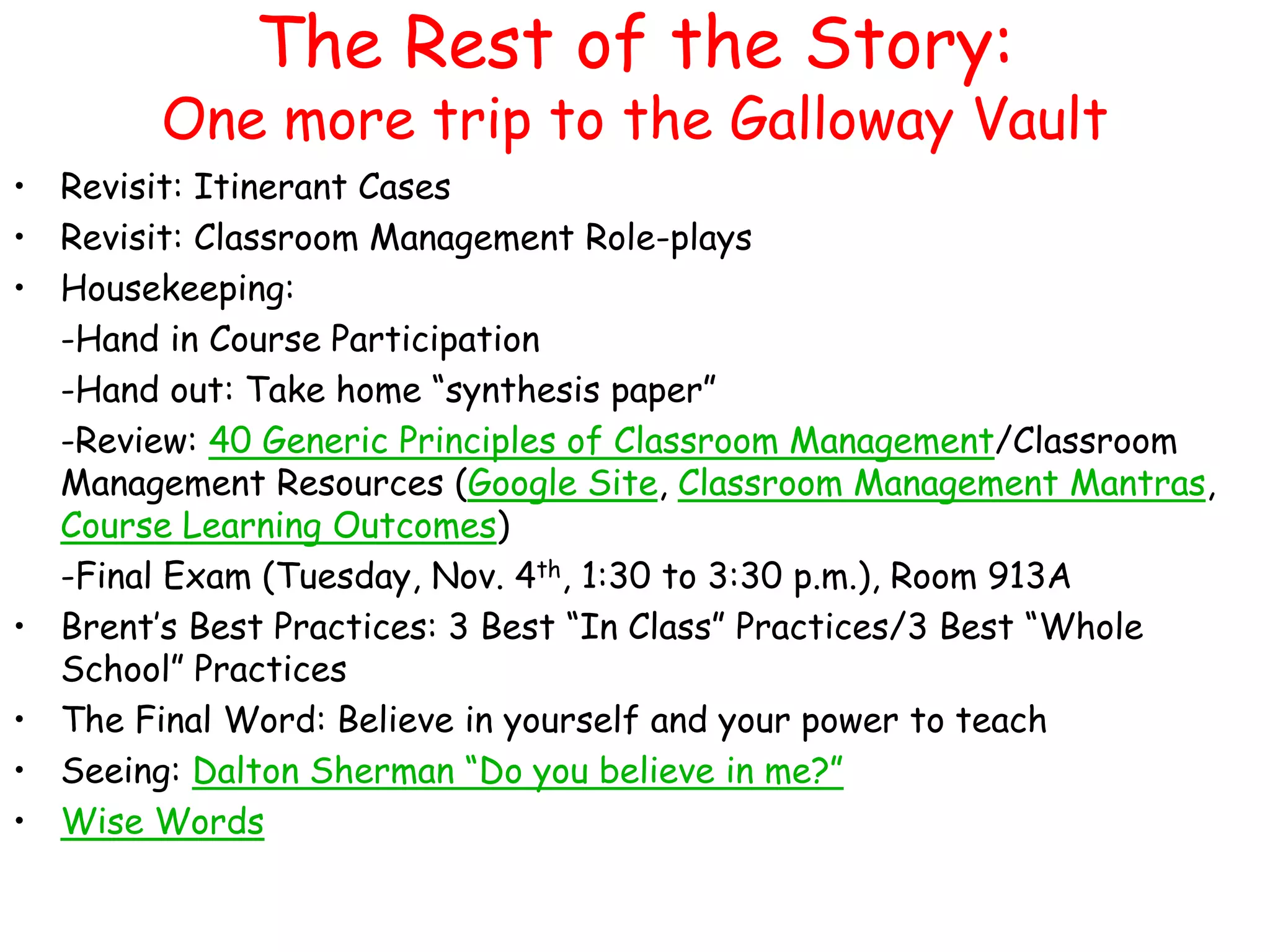The Rest of the Story: 
One more trip to the Galloway Vault 
• Revisit: Itinerant Cases 
• Revisit: Classroom Management Role-plays 
• Housekeeping: 
-Hand in Course Participation 
-Hand out: Take home “synthesis paper” 
-Review: 40 Generic Principles of Classroom Management/Classroom 
Management Resources (Google Site, Classroom Management Mantras, 
Course Learning Outcomes) 
-Final Exam (Tuesday, Nov. 4th, 1:30 to 3:30 p.m.), Room 913A 
• Brent’s Best Practices: 3 Best “In Class” Practices/3 Best “Whole 
School” Practices 
• The Final Word: Believe in yourself and your power to teach 
• Seeing: Dalton Sherman “Do you believe in me?” 
• Wise Words 
 