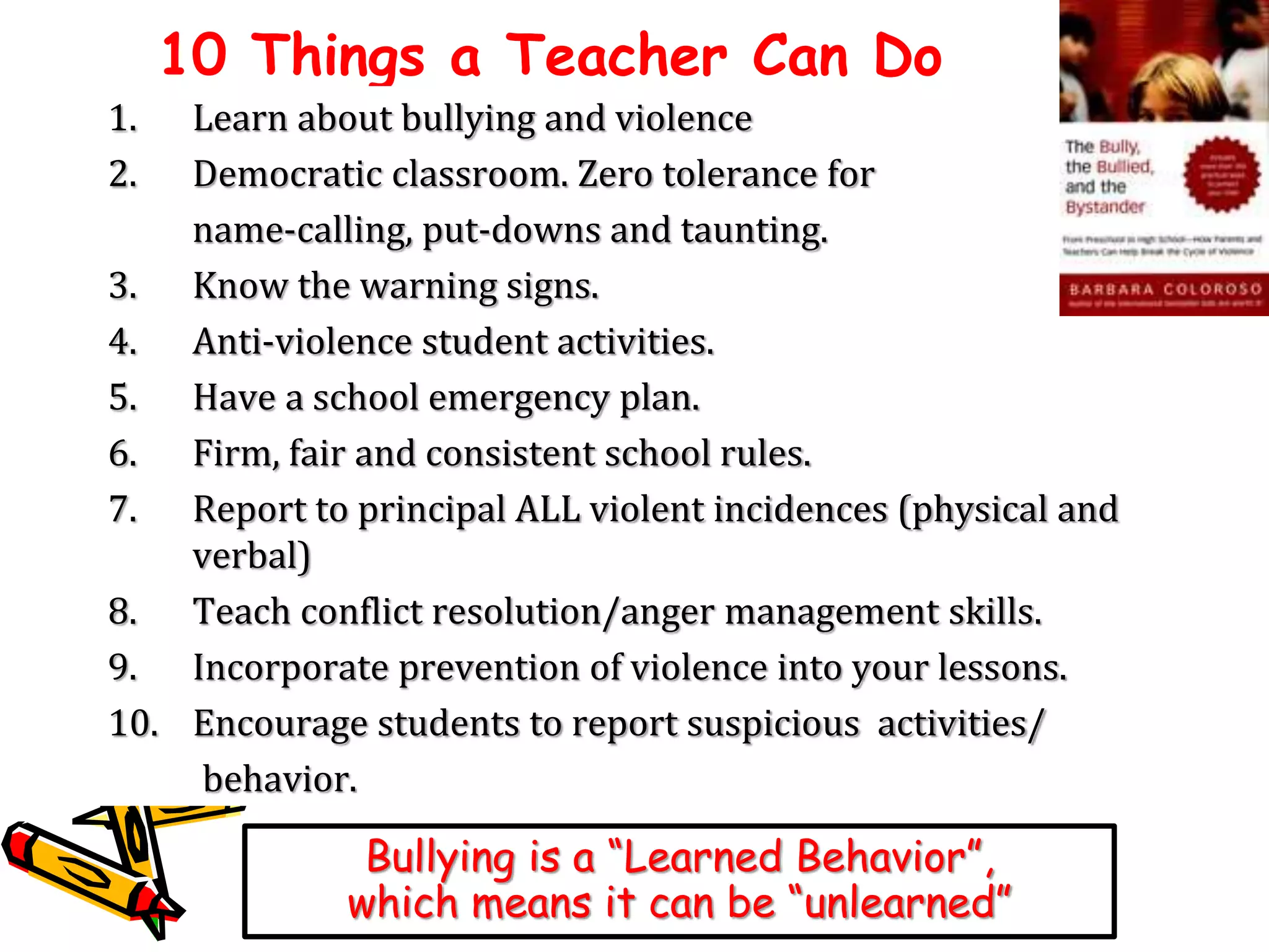 10 Things a Teacher Can Do 
1. Learn about bullying and violence 
2. Democratic classroom. Zero tolerance for 
name-calling, put-downs and taunting. 
3. Know the warning signs. 
4. Anti-violence student activities. 
5. Have a school emergency plan. 
6. Firm, fair and consistent school rules. 
7. Report to principal ALL violent incidences (physical and 
verbal) 
8. Teach conflict resolution/anger management skills. 
9. Incorporate prevention of violence into your lessons. 
10. Encourage students to report suspicious activities/ 
behavior. 
Bullying is a “Learned Behavior”, 
which means it can be “unlearned” 
 