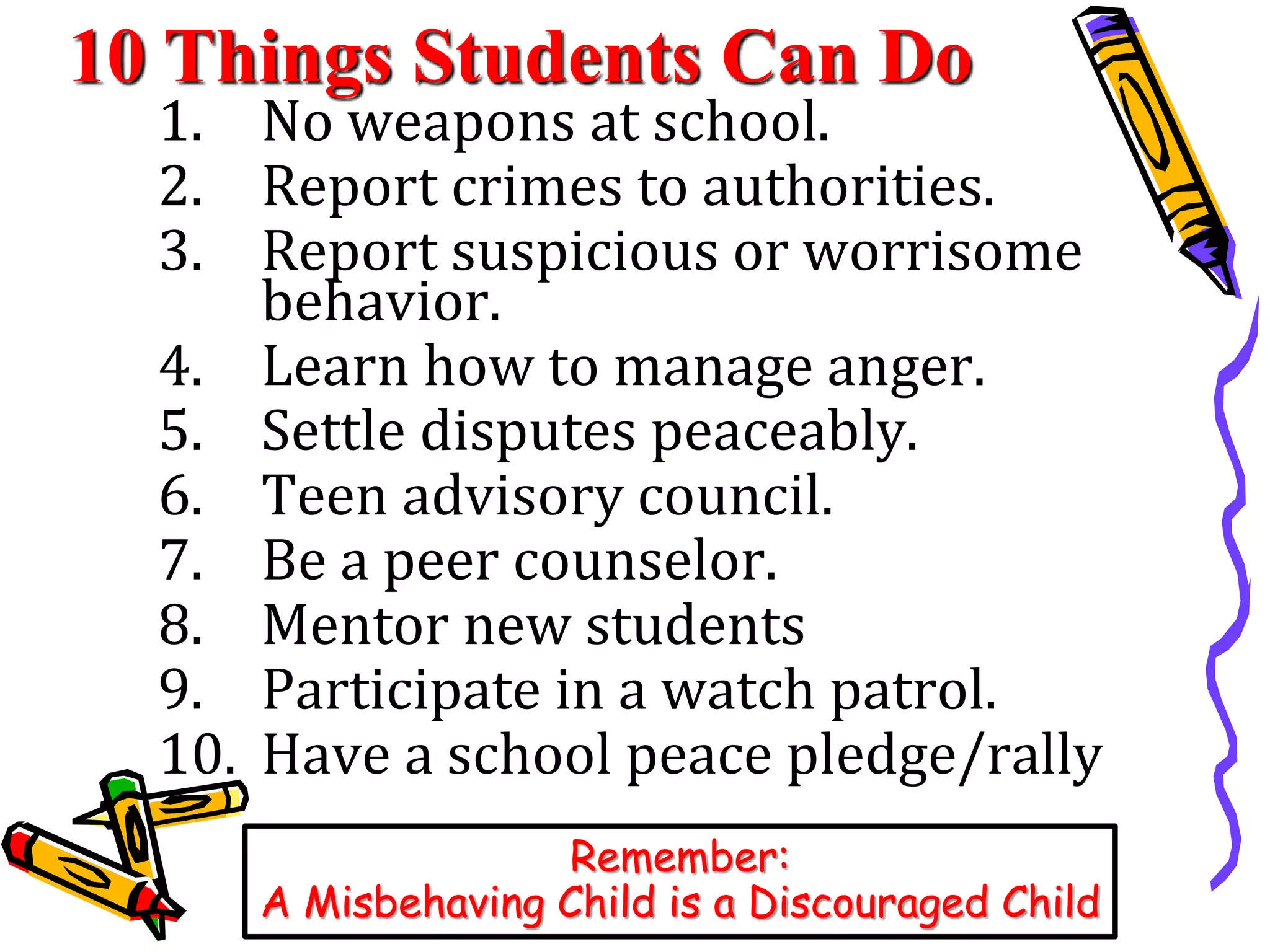 10 Things Students Can Do 
1. No weapons at school. 
2. Report crimes to authorities. 
3. Report suspicious or worrisome 
behavior. 
4. Learn how to manage anger. 
5. Settle disputes peaceably. 
6. Teen advisory council. 
7. Be a peer counselor. 
8. Mentor new students 
9. Participate in a watch patrol. 
10. Have a school peace pledge/rally 
Remember: 
A Misbehaving Child is a Discouraged Child 
 