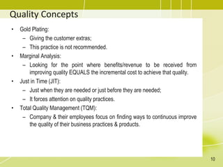 Quality Concepts
• Gold Plating:
– Giving the customer extras;
– This practice is not recommended.
• Marginal Analysis:
– Looking for the point where benefits/revenue to be received from
improving quality EQUALS the incremental cost to achieve that quality.
• Just in Time (JIT):
– Just when they are needed or just before they are needed;
– It forces attention on quality practices.
• Total Quality Management (TQM):
– Company & their employees focus on finding ways to continuous improve
the quality of their business practices & products.
10
 