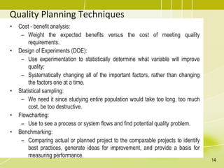 Quality Planning Techniques
• Cost - benefit analysis:
– Weight the expected benefits versus the cost of meeting quality
requirements.
• Design of Experiments (DOE):
– Use experimentation to statistically determine what variable will improve
quality;
– Systematically changing all of the important factors, rather than changing
the factors one at a time.
• Statistical sampling:
– We need it since studying entire population would take too long, too much
cost, be too destructive.
• Flowcharting:
– Use to see a process or system flows and find potential quality problem.
• Benchmarking:
– Comparing actual or planned project to the comparable projects to identify
best practices, generate ideas for improvement, and provide a basis for
measuring performance.
14
 