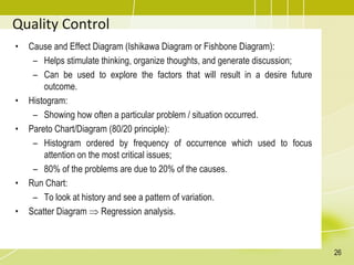 Quality Control
• Cause and Effect Diagram (Ishikawa Diagram or Fishbone Diagram):
– Helps stimulate thinking, organize thoughts, and generate discussion;
– Can be used to explore the factors that will result in a desire future
outcome.
• Histogram:
– Showing how often a particular problem / situation occurred.
• Pareto Chart/Diagram (80/20 principle):
– Histogram ordered by frequency of occurrence which used to focus
attention on the most critical issues;
– 80% of the problems are due to 20% of the causes.
• Run Chart:
– To look at history and see a pattern of variation.
• Scatter Diagram  Regression analysis.
26
 