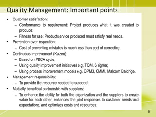 Quality Management: Important points
• Customer satisfaction:
– Conformance to requirement: Project produces what it was created to
produce;
– Fitness for use: Product/service produced must satisfy real needs.
• Prevention over inspection:
– Cost of preventing mistakes is much less than cost of correcting.
• Continuous improvement (Kaizen):
– Based on PDCA cycle;
– Using quality improvement initiatives e.g. TQM, 6 sigma;
– Using process improvement models e.g. OPM3, CMMI, Malcolm Baldrige.
• Management responsibility:
– To provide the resource needed to succeed.
• Mutually beneficial partnership with suppliers:
– To enhance the ability for both the organization and the suppliers to create
value for each other, enhances the joint responses to customer needs and
expectations, and optimizes costs and resources.
8
 