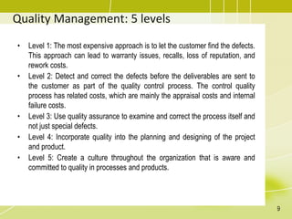 Quality Management: 5 levels
• Level 1: The most expensive approach is to let the customer find the defects.
This approach can lead to warranty issues, recalls, loss of reputation, and
rework costs.
• Level 2: Detect and correct the defects before the deliverables are sent to
the customer as part of the quality control process. The control quality
process has related costs, which are mainly the appraisal costs and internal
failure costs.
• Level 3: Use quality assurance to examine and correct the process itself and
not just special defects.
• Level 4: Incorporate quality into the planning and designing of the project
and product.
• Level 5: Create a culture throughout the organization that is aware and
committed to quality in processes and products.
9
 
