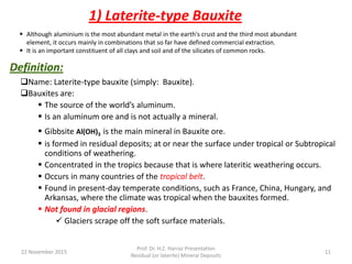 Definition:
Name: Laterite-type bauxite (simply: Bauxite).
Bauxites are:
 The source of the world’s aluminum.
 Is an aluminum ore and is not actually a mineral.
 Gibbsite Al(OH)3 is the main mineral in Bauxite ore.
 is formed in residual deposits; at or near the surface under tropical or Subtropical
conditions of weathering.
 Concentrated in the tropics because that is where lateritic weathering occurs.
 Occurs in many countries of the tropical belt.
 Found in present-day temperate conditions, such as France, China, Hungary, and
Arkansas, where the climate was tropical when the bauxites formed.
 Not found in glacial regions.
 Glaciers scrape off the soft surface materials.
1) Laterite-type Bauxite
22 November 2015
Prof. Dr. H.Z. Harraz Presentation
Residual (or laterite) Mineral Deposits
11
 Although aluminium is the most abundant metal in the earth's crust and the third most abundant
element, it occurs mainly in combinations that so far have defined commercial extraction.
 It is an important constituent of all clays and soil and of the silicates of common rocks.
 