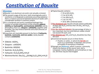 Constitution of Bauxite
Mineralogy:
 Bauxite is an aluminum ore and is not actually a mineral.
 The present usage of the term, both minerlogically and in
commerce is to designate a commonly occurring substance
that is a mixture of several hydrated aluminium oxides with
considerable variation in alumina content.
 It is a hardened and partly crystallised hydrogel that
consists of variable proportions of the minerals gibbsite
(Al(OH)3) or hydrargillite, and boehmite {AlO(OH)} and its
dimorphous form {i.e. diaspore AlO(OH)}, together with
hematite, the clay mineral kaolinite and small amounts of
anatase (TiO2).
 Impurities are invariably present in the form of halloysite,
kaolinite, nontronite, and iron oxides; rarely, bauxite
contains octahedrite.
 Typical bauxite contains:
 35 to 65% Al2O3
 2 to 10 % SiO2
 2 to 20% Fe2O3
 1 to 3 % TiO2
 10 to 30% combined water.
 For aluminium ore: bauxite should contain preferably
at least 35% Al2O3 and less than 5% SiO2, 6% Fe2O3
and 3% TiO2.
 For the chemical industry: the percentage of silica is
less important, but iron and titanium oxides should
not exceed 3% each; and
 For abrasive use: SiO2 and Fe2O3 should be less than
6% each.
 Commercial bauxite occurs in three forms:
 Pisolitic or oolitic, in which the kernels are
much as a centimeter in diameter and consist
principally of amorphous trihydrate;
 Sponge ore (Arkansas), which is porous, commonly
retains the texture of the source rock, and is
composed, mainly of gibbsite; and amorphous or clay
ore. All three may be intermingled
22 November 2015
Prof. Dr. H.Z. Harraz Presentation
Residual (or laterite) Mineral Deposits
17
 Gibbsite: Al(OH)3
 Diaspore : AlO(OH)
 Boehmite: AlO(OH)
 Kaolinite: Al2Si2O5(OH)4
 Halloysite: Al2Si2O5(OH)4•2H2O
 Montmorillonite: (Na,Ca)0.33(Al,Mg)2Si4O10(OH)2•nH2O
 