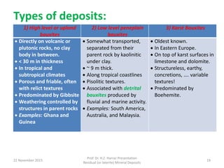 Types of deposits:
1) High level or upland
bauxites
2) Low level peneplain
bauxites
3) Karst Bauxites
 Directly on volcanic or
plutonic rocks, no clay
body in between.
 < 30 m in thickness
 In tropical and
subtropical climates
 Porous and friable, often
with relict textures
 Predominated by Gibbsite
 Weathering controlled by
structures in parent rocks
 Examples: Ghana and
Guinea
 Somewhat transported,
separated from their
parent rock by kaolinitic
under clay.
 ~ 9 m thick.
 Along tropical coastlines
 Pisolitic textures.
 Associated with detrital
bauxites produced by
fluvial and marine activity.
 Examples: South America,
Australia, and Malaysia.
 Oldest known.
 In Eastern Europe.
 On top of karst surfaces in
limestone and dolomite.
 Structureless, earthy,
concretions, …. variable
textures!
 Predominated by
Boehemite.
22 November 2015
Prof. Dr. H.Z. Harraz Presentation
Residual (or laterite) Mineral Deposits
19
 
