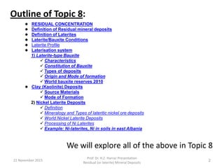 22 November 2015
Prof. Dr. H.Z. Harraz Presentation
Residual (or laterite) Mineral Deposits
2
Outline of Topic 8:
We will explore all of the above in Topic 8
 RESIDUAL CONCENTRATION
 Definition of Residual mineral deposits
 Definition of Laterites
 Laterite/Bauxite Conditions
 Laterite Profile
 Laterisation system
1) Laterite-type Bauxite
 Characteristics
 Constitution of Bauxite
 Types of deposits
 Origin and Mode of formation
 World bauxite reserves 2010
 Clay (Kaolinite) Deposits
 Source Materials
 Mode of Formation
2) Nickel Laterite Deposits
 Definition
 Mineralogy and Types of lateritic nickel ore deposits
 World Nickel Laterite Deposits
 Processing of Ni Laterites
 Example: Ni-laterites, Ni in soils in east Albania
 