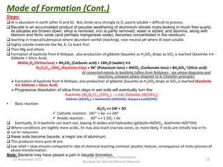 Steps:
 Al is abundant in earth (after O and Si). But, binds very strongly to O, poorly soluble = difficult to process.
 Bauxite is an accumulated product of peculiar weathering of aluminium silicate rocks lacking in much free quartz,
lie silicates are broken down; silica is removed; iron is partly removed; water is added; and alumina, along with
titanium and ferric oxide (and perhaps manganese oxide), becomes concentrated in the residuum.
 leaching in tropical/subtropical where abundant rainfall (leaching), near neutral pH where Al least soluble.
 Highly soluble materials like Na, K, Ca leach first.
 Then Mg and others.
 Formation of kaolinite from K-feldspar, also production of gibbsite (bauxite) as H2SiO4 drops as SiO2 is leached (Kaolinite ↔
Gibbsite + Silicic Acid).
4KAlSi3O8 (Orthoclase) + 4H2CO3 (Carbonic acid) + 18H2O (water) ↔
Al4Si4O10 (OH)8 (Kaolinite-Clay) + 4K+ (Potassium ions) + 4HCO3
- (Carbonate ions) + 8H4SiO4
+ (Silicic acid)
Al converted mainly to kaolinite (often from feldspars: see phase diagrams and
reactions, compare phase diagram to le Chatelier principle).
 Formation of kaolinite from K-feldspar, also production of gibbsite (bauxite) as H2SiO4 drops as SiO2 is leached (Kaolinite
↔ Gibbsite + Silicic Acid)
 Progressive dissolution of silica from clays in wet soils will eventually turn the:
Kaolinite {Al4Si4O10(OH)8 }  into Gibbsite {Al(OH)3}
Gibbsite (Al(OH)3) boehemite {AlO(OH))+ diaspore (AlO(OH)}
• Basic reaction:
Al2O3  2Al + 3O
 Cathodic reaction: 2Al3+ + 6e-  2Alo
 Anodic reaction : 3O2-  1.5O2 + 6e-
 Eventually, Si in kaolinite can leach out, leaving Al oxides and hydroxides (gibbsite=Al(OH)3, boehmite=AlO*OH).
 Where conditions are slightly more acidic, Fe may also leach (narrow zone), or, more likely, if rocks are initially low in Fe.
 Can be redeposited
 these soils become bauxite, a major ore of aluminum.
 This produces more pure Al ore.
 low relief = slow erosion compared to rate of chemical leaching common pisolitic texture, consequence of insitu process of
phase transformation.
Note: Bacteria may have played a part in bauxite formation.
22 November 2015
Prof. Dr. H.Z. Harraz Presentation
Residual (or laterite) Mineral Deposits
23
Mode of Formation (Cont.)
 