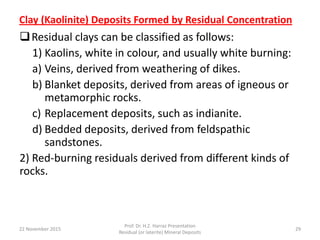 Clay (Kaolinite) Deposits Formed by Residual Concentration
Residual clays can be classified as follows:
1) Kaolins, white in colour, and usually white burning:
a) Veins, derived from weathering of dikes.
b) Blanket deposits, derived from areas of igneous or
metamorphic rocks.
c) Replacement deposits, such as indianite.
d) Bedded deposits, derived from feldspathic
sandstones.
2) Red-burning residuals derived from different kinds of
rocks.
22 November 2015
Prof. Dr. H.Z. Harraz Presentation
Residual (or laterite) Mineral Deposits
29
 