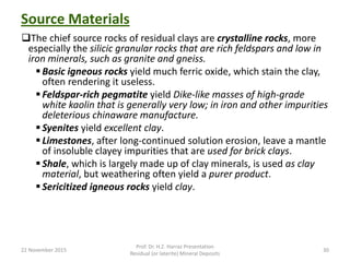 Source Materials
The chief source rocks of residual clays are crystalline rocks, more
especially the silicic granular rocks that are rich feldspars and low in
iron minerals, such as granite and gneiss.
 Basic igneous rocks yield much ferric oxide, which stain the clay,
often rendering it useless.
 Feldspar-rich pegmatite yield Dike-like masses of high-grade
white kaolin that is generally very low; in iron and other impurities
deleterious chinaware manufacture.
 Syenites yield excellent clay.
 Limestones, after long-continued solution erosion, leave a mantle
of insoluble clayey impurities that are used for brick clays.
 Shale, which is largely made up of clay minerals, is used as clay
material, but weathering often yield a purer product.
 Sericitized igneous rocks yield clay.
22 November 2015
Prof. Dr. H.Z. Harraz Presentation
Residual (or laterite) Mineral Deposits
30
 