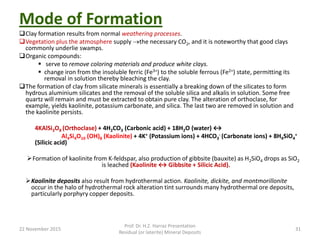 Mode of Formation
Clay formation results from normal weathering processes.
Vegetation plus the atmosphere supply the necessary CO2, and it is noteworthy that good clays
commonly underlie swamps.
Organic compounds:
 serve to remove coloring materials and produce white clays.
 change iron from the insoluble ferric (Fe3+) to the soluble ferrous (Fe2+) state, permitting its
removal in solution thereby bleaching the clay.
The formation of clay from silicate minerals is essentially a breaking down of the silicates to form
hydrous aluminium silicates and the removal of the soluble silica and alkalis in solution. Some free
quartz will remain and must be extracted to obtain pure clay. The alteration of orthoclase, for
example, yields kaolinite, potassium carbonate, and silica. The last two are removed in solution and
the kaolinite persists.
4KAlSi3O8 (Orthoclase) + 4H2CO3 (Carbonic acid) + 18H2O (water) ↔
Al4Si4O10 (OH)8 (Kaolinite) + 4K+ (Potassium ions) + 4HCO3
- (Carbonate ions) + 8H4SiO4
+
(Silicic acid)
Formation of kaolinite from K-feldspar, also production of gibbsite (bauxite) as H2SiO4 drops as SiO2
is leached (Kaolinite ↔ Gibbsite + Silicic Acid).
Kaolinite deposits also result from hydrothermal action. Kaolinite, dickite, and montmorillonite
occur in the halo of hydrothermal rock alteration tint surrounds many hydrothermal ore deposits,
particularly porphyry copper deposits.
22 November 2015
Prof. Dr. H.Z. Harraz Presentation
Residual (or laterite) Mineral Deposits
31
 