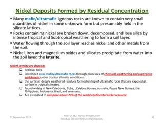 Nickel Deposits Formed by Residual Concentration
 Many mafic/ultramafic igneous rocks are known to contain very small
quantities of nickel in some unknown form but presumably held in the
silicate lattices.
 Rocks containing nickel are broken down, decomposed, and lose silica by
intense tropical and Subtropical weathering to form a soil layer.
 Water flowing through the soil layer leaches nickel and other metals from
the soil.
 Nickel, iron and magnesium oxides and silicates precipitate from water into
the soil layer, the laterite.
Nickel laterite ore deposits
 Residual soils
 Developed over mafic/ultramafic rocks through processes of chemical weathering and supergene
enrichment under tropical climatic conditions
 the surficial, deeply weathered residues formed on top of ultramafic rocks that are exposed at
surface in tropical climates.
 Found widely in New Caledonia, Cuba, , Celebes, Borneo, Australia, Papua New Guinea, the
Philippines, Indonesia, Brazil, and Venezuela,.
 Are estimated to comprise about 73% of the world continental nickel resource.
22 November 2015
Prof. Dr. H.Z. Harraz Presentation
Residual (or laterite) Mineral Deposits
33
 