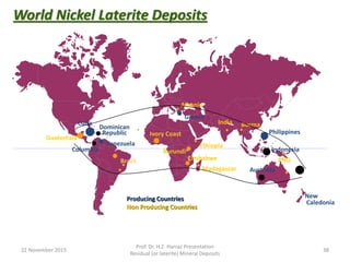 World Nickel Laterite Deposits
Cuba
Dominican
Republic
Brazil
Columbia
Guatemala
Albania
Greece
Philippines
Indonesia
PNG
New
Caledonia
Australia
Venezuela
BurmaIndia
Madagascar
Producing Countries
Non Producing Countries
Ivory Coast
Zimbabwe
Ethiopia
Burundi
22 November 2015
Prof. Dr. H.Z. Harraz Presentation
Residual (or laterite) Mineral Deposits
38
 