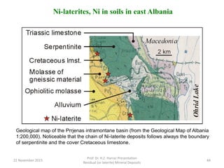Ni-laterites, Ni in soils in east Albania
Geological map of the Prrjenas intramontane basin (from the Geological Map of Albania
1:200,000). Noticeable that the chain of Ni-laterite deposits follows always the boundary
of serpentinite and the cover Cretaceous limestone.
22 November 2015
Prof. Dr. H.Z. Harraz Presentation
Residual (or laterite) Mineral Deposits
44
 
