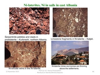Ni-laterites, Ni in soils in east Albania
Serpentinite pebbles and clasts in
protolaterite – Kurbneshi, northern Albania. Limestone fragments in Ni-laterite – Katjeli.
Ni-silicate veins in the Ni-laterite.
Ni-laterite mines and dumps are throning
above the settlements.
22 November 2015
Prof. Dr. H.Z. Harraz Presentation
Residual (or laterite) Mineral Deposits
49
 