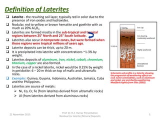  Laterite - the resulting soil layer, typically red in color due to the
presence of iron oxides and hydroxides.
 Nodular, red to yellow or brown hematite and goethite with as
much as 20% Al2O3.
 Laterites are formed mostly in the sub-tropical and tropical
regions between 25° North and 25° South latitude.
 Laterites also occur in temperate zones, but were formed when
those regions were tropical millions of years ago.
 Laterite deposits can be thick, up to 20 m.
 It is precipitated into laterite with concentrations ~1-3% by
weight.
 Laterites deposits of aluminum, iron, nickel, cobalt, chromium,
titanium, copper are also formed.
 In the case of a nickel laterite, nickel would be 0.25% by weight
in peridotite: 6 – 20 m thick on top of mafic and ultramafic
rocks.
 Examples: Guinea, Guyana, Indonesia, Australian, Jamaica, Cuba
and the Philippines.
 Laterites are source of metals:
 Ni, Co, Cr, Fe (from laterites derived from ultramafic rocks)
 Al (from laterites derived from aluminous rocks)
Definition of Laterites
22 November 2015
Prof. Dr. H.Z. Harraz Presentation
Residual (or laterite) Mineral Deposits
5
Schematic soil profile in a laterite showing
the progression of weathering effects on
rock. Some commodities, such as aluminum
and nickel, are enriched by weathering.
Modified slightly from Elias (2002).
 