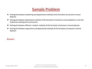 Sample Problem
Answer:
 Distinguish between weathering and depositional methods of the formation of economic mineral
deposits.
 Distinguish between depositional methods of the formation of economic mineral deposits in arid and
tropical (or subtropical) environments.
 Distinguish between different residual methods of the formation of economic mineral deposits.
 Distinguish between evaporation and depositional methods of the formation of economic mineral
deposits.
22 November 2015
Prof. Dr. H.Z. Harraz Presentation
Residual (or laterite) Mineral Deposits
51
 