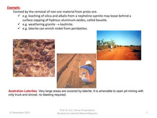 Example:
Formed by the removal of non-ore material from proto-ore.
 e.g. leaching of silica and alkalis from a nepheline syenite may leave behind a
surface capping of hydrous aluminum oxides, called bauxite.
 e.g. weathering granite  kaolinite.
 e.g. laterite can enrich nickel from peridotites.
22 November 2015
Prof. Dr. H.Z. Harraz Presentation
Residual (or laterite) Mineral Deposits 7
Australian Laterites. Very large areas are covered by laterite. It is amenable to open pit mining with
only truck and shovel, no blasting required.
 