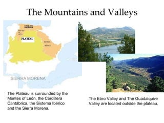 The Mountains and Valleys The Plateau is surrounded by the Montes of León, the Cordillera Cantábrica, the Sistema Ibérico and the Sierra Morena. The Ebro Valley and The Guadalquivir Valley are located outside the plateau.
