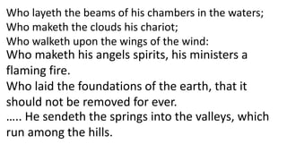 Who layeth the beams of his chambers in the waters;
Who maketh the clouds his chariot;
Who walketh upon the wings of the wind:
Who maketh his angels spirits, his ministers a
flaming fire.
Who laid the foundations of the earth, that it
should not be removed for ever.
….. He sendeth the springs into the valleys, which
run among the hills.
 