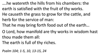 ….he watereth the hills from his chambers: the
earth is satisfied with the fruit of thy works.
He causeth the grass to grow for the cattle, and
herb for the service of man:
That he may bring forth food out of the earth…
O Lord, how manifold are thy works in wisdom hast
thou made them all:
The earth is full of thy riches.
Psalm 104; 1-5, 10, 13-15, 24
 