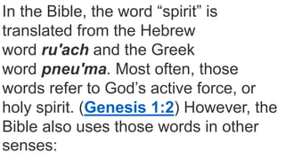 In the Bible, the word “spirit” is
translated from the Hebrew
word ruʹach and the Greek
word pneuʹma. Most often, those
words refer to God’s active force, or
holy spirit. (Genesis 1:2) However, the
Bible also uses those words in other
senses:
 