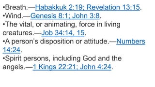 •Breath.—Habakkuk 2:19; Revelation 13:15.
•Wind.—Genesis 8:1; John 3:8.
•The vital, or animating, force in living
creatures.—Job 34:14, 15.
•A person’s disposition or attitude.—Numbers
14:24.
•Spirit persons, including God and the
angels.—1 Kings 22:21; John 4:24.
 