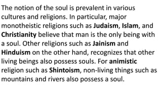 The notion of the soul is prevalent in various
cultures and religions. In particular, major
monotheistic religions such as Judaism, Islam, and
Christianity believe that man is the only being with
a soul. Other religions such as Jainism and
Hinduism on the other hand, recognizes that other
living beings also possess souls. For animistic
religion such as Shintoism, non-living things such as
mountains and rivers also possess a soul.
 