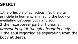 SPIRIT
1.the principle of conscious life; the vital
principle in humans, animating the body or
mediating between body and soul.
2.the incorporeal part of humans:
present in spirit though absent in body.
3.the soul regarded as separating from the
body at death.
 