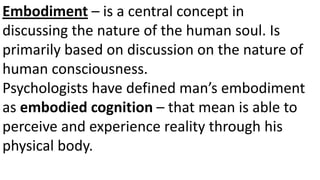 Embodiment – is a central concept in
discussing the nature of the human soul. Is
primarily based on discussion on the nature of
human consciousness.
Psychologists have defined man’s embodiment
as embodied cognition – that mean is able to
perceive and experience reality through his
physical body.
 