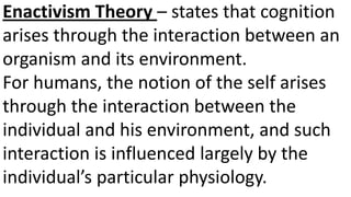 Enactivism Theory – states that cognition
arises through the interaction between an
organism and its environment.
For humans, the notion of the self arises
through the interaction between the
individual and his environment, and such
interaction is influenced largely by the
individual’s particular physiology.
 