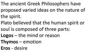 The ancient Greek Philosophers have
proposed varied ideas on the nature of
the spirit.
Plato believed that the human spirit or
soul is composed of three parts:
Logos – the mind or reason
Thymos – emotion
Eros - desire
 