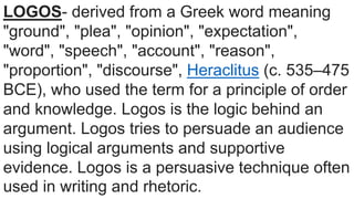 LOGOS- derived from a Greek word meaning
"ground", "plea", "opinion", "expectation",
"word", "speech", "account", "reason",
"proportion", "discourse", Heraclitus (c. 535–475
BCE), who used the term for a principle of order
and knowledge. Logos is the logic behind an
argument. Logos tries to persuade an audience
using logical arguments and supportive
evidence. Logos is a persuasive technique often
used in writing and rhetoric.
 