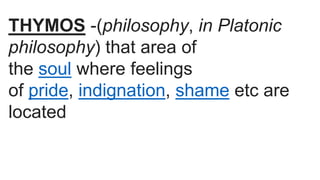 THYMOS -(philosophy, in Platonic
philosophy) that area of
the soul where feelings
of pride, indignation, shame etc are
located
 