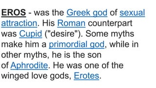 EROS - was the Greek god of sexual
attraction. His Roman counterpart
was Cupid ("desire"). Some myths
make him a primordial god, while in
other myths, he is the son
of Aphrodite. He was one of the
winged love gods, Erotes.
 