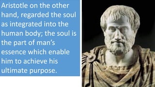 Aristotle on the other
hand, regarded the soul
as integrated into the
human body; the soul is
the part of man’s
essence which enable
him to achieve his
ultimate purpose.
 