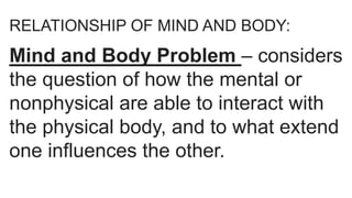 RELATIONSHIP OF MIND AND BODY:
Mind and Body Problem – considers
the question of how the mental or
nonphysical are able to interact with
the physical body, and to what extend
one influences the other.
 
